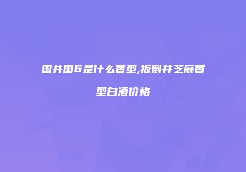 国井国6是什么香型,扳倒井芝麻香型白酒价格