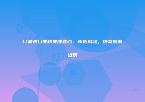 红酒进口关税关键要点：规避风险，提高效率指南