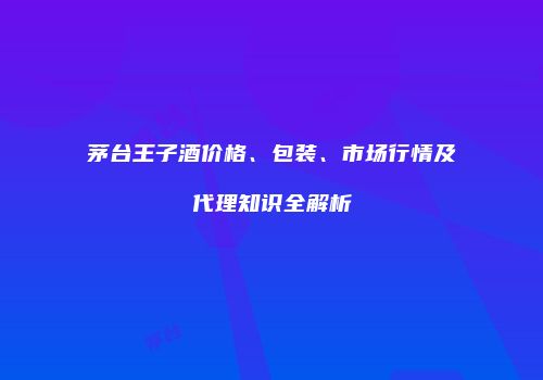 茅台王子酒价格、包装、市场行情及代理知识全解析