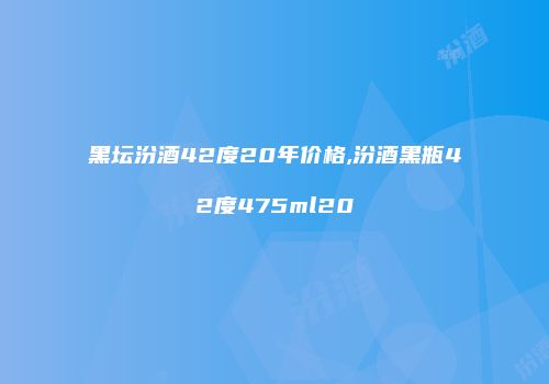 黑坛汾酒42度20年价格,汾酒黑瓶42度475ml20