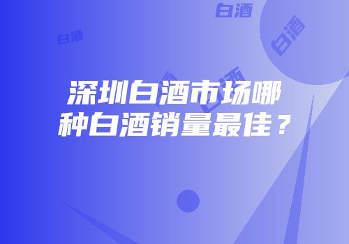 深圳白酒市场哪种白酒销量最佳？
