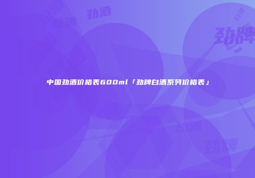 中国劲酒价格表600ml「劲牌白酒系列价格表」