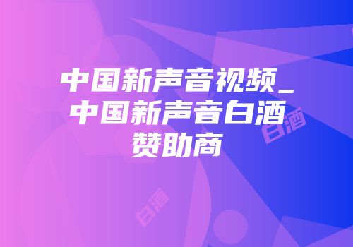 中国新声音视频_中国新声音白酒赞助商