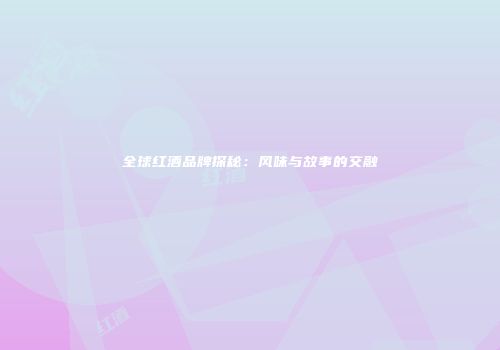 全球红酒品牌探秘：风味与故事的交融
