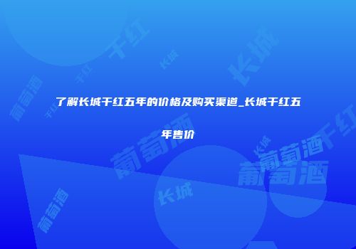 了解长城干红五年的价格及购买渠道_长城干红五年售价