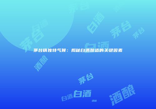 茅台镇独特气候：揭秘白酒酿造的关键因素