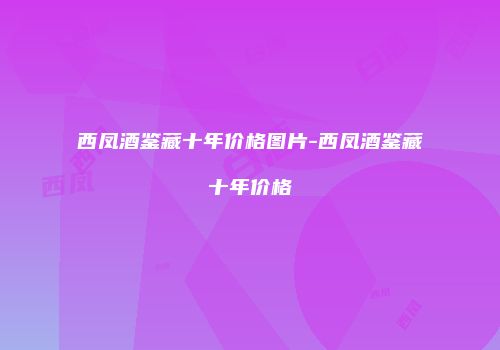西凤酒鉴藏十年价格图片-西凤酒鉴藏十年价格