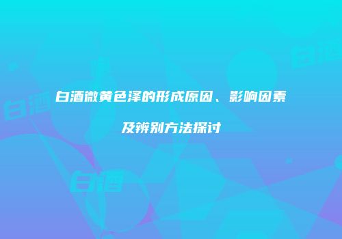 白酒微黄色泽的形成原因、影响因素及辨别方法探讨