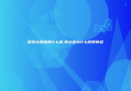 假茅台酒是用什么酒,茅台酒为什么假假的多
