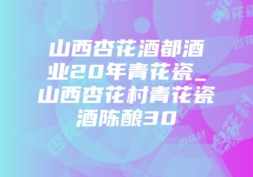 山西杏花酒都酒业20年青花瓷_山西杏花村青花瓷酒陈酿30