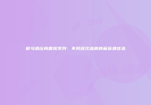 御马酒庄梅鹿辄系列：不同层次品质的葡萄酒佳选