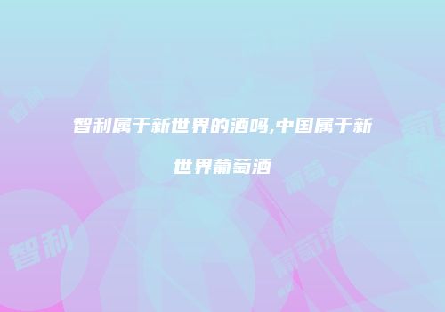 智利属于新世界的酒吗,中国属于新世界葡萄酒