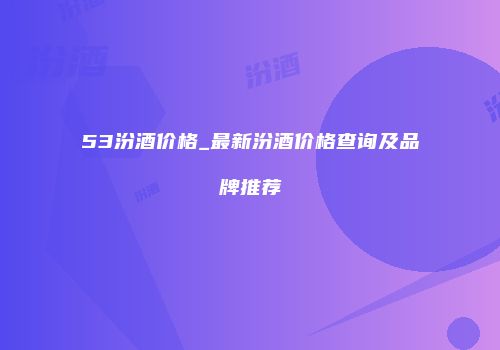 53汾酒价格_最新汾酒价格查询及品牌推荐