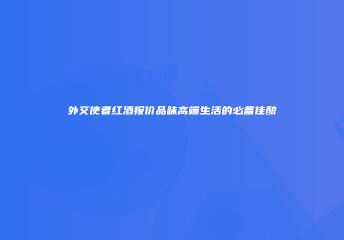 外交使者红酒报价品味高端生活的必备佳酿