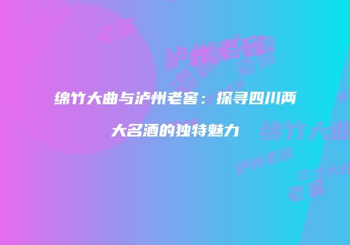 绵竹大曲与泸州老窖：探寻四川两大名酒的独特魅力