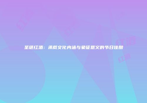 圣诞红酒：承载文化内涵与象征意义的节日佳酿