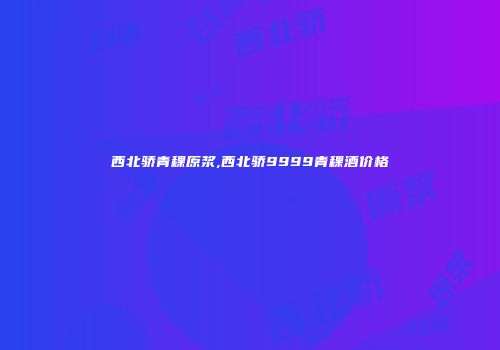 西北骄青稞原浆,西北骄9999青稞酒价格