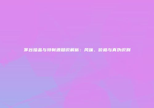 茅台珍品与特制酒知识解析：风味、价格与真伪识别
