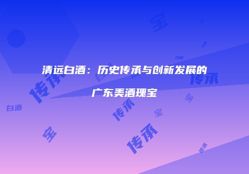 清远白酒：历史传承与创新发展的广东美酒瑰宝