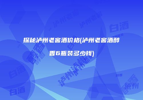 探秘泸州老窖酒价格(泸州老窖酒醇香6瓶装多少钱)