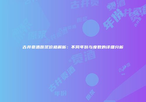 古井贡酒原浆价格解析：不同年份与度数的详细分析
