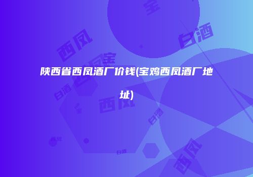陕西省西凤酒厂价钱(宝鸡西凤酒厂地址)