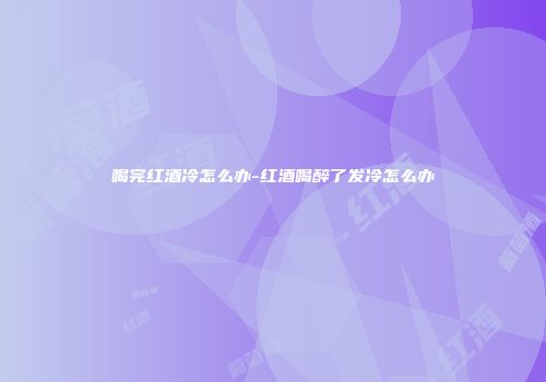喝完红酒冷怎么办-红酒喝醉了发冷怎么办