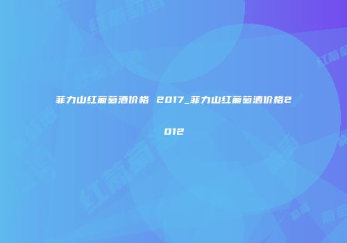 菲力山红葡萄酒价格 2017_菲力山红葡萄酒价格2012