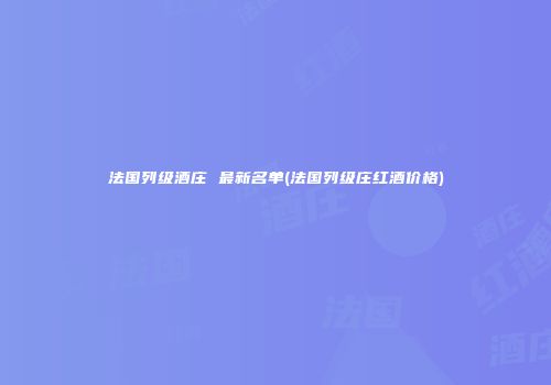 法国列级酒庄 最新名单(法国列级庄红酒价格)
