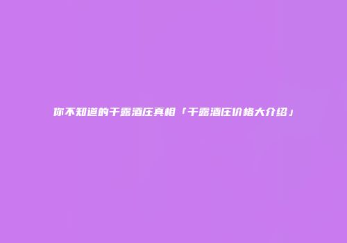 你不知道的干露酒庄真相「干露酒庄价格大介绍」