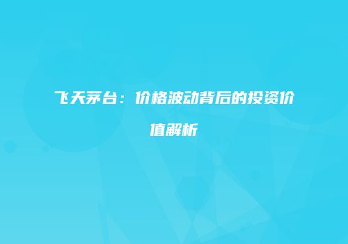 飞天茅台：价格波动背后的投资价值解析