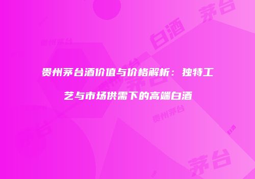 贵州茅台酒价值与价格解析：独特工艺与市场供需下的高端白酒