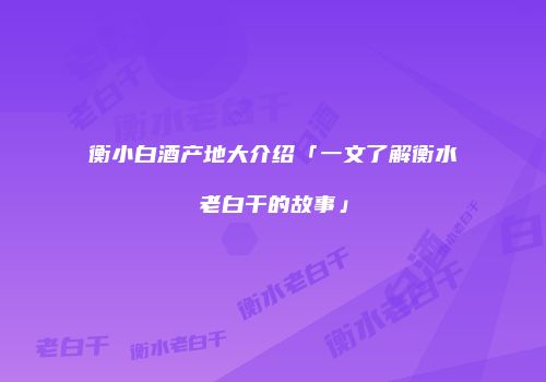 衡小白酒产地大介绍「一文了解衡水老白干的故事」