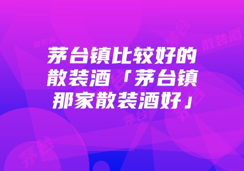 茅台镇比较好的散装酒「茅台镇那家散装酒好」