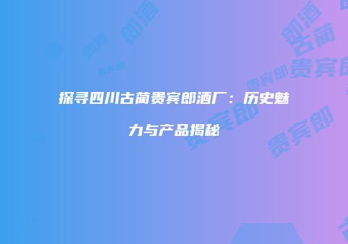 探寻四川古蔺贵宾郎酒厂：历史魅力与产品揭秘