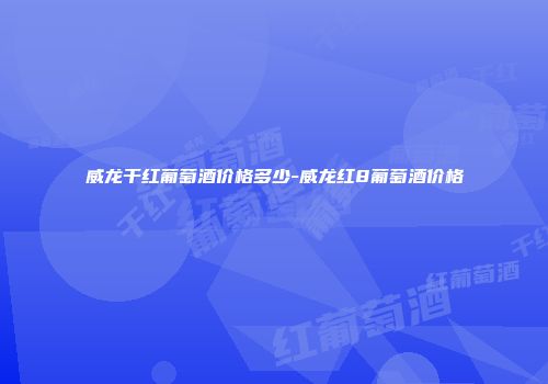 威龙干红葡萄酒价格多少-威龙红8葡萄酒价格