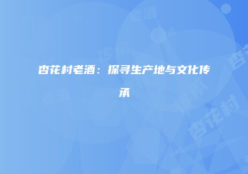 杏花村老酒：探寻生产地与文化传承