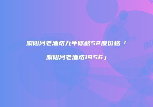 浏阳河老酒坊九年陈酿52度价格「浏阳河老酒坊1956」