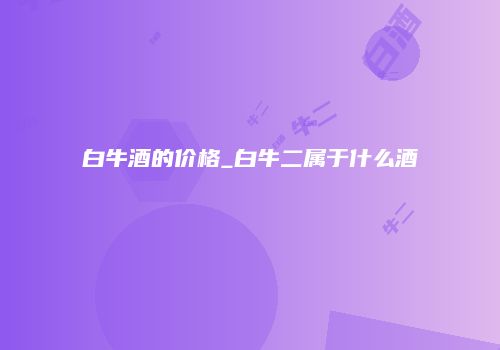 白牛酒的价格_白牛二属于什么酒