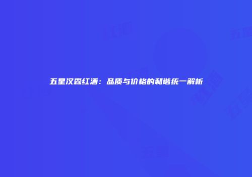 五星汉森红酒：品质与价格的和谐统一解析