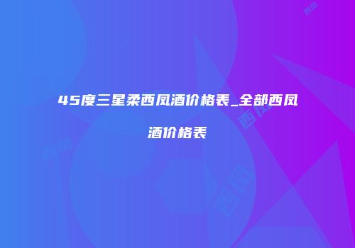 45度三星柔西凤酒价格表_全部西凤酒价格表