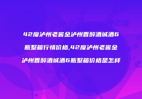 42度泸州老窖金泸州香醉酒城酒6瓶整箱行情价格,42度泸州老窖金泸州香醉酒城酒6瓶整箱价格是怎样