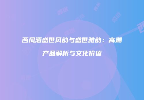 西凤酒盛世风韵与盛世雅韵：高端产品解析与文化价值