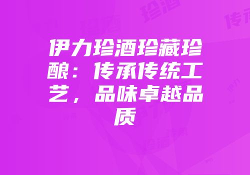伊力珍酒珍藏珍酿：传承传统工艺，品味卓越品质