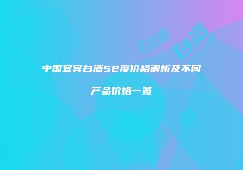 中国宜宾白酒52度价格解析及不同产品价格一览