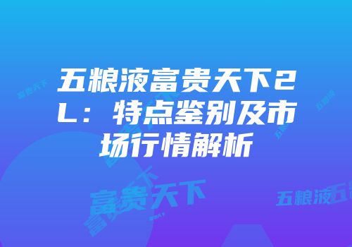 五粮液富贵天下2L：特点鉴别及市场行情解析