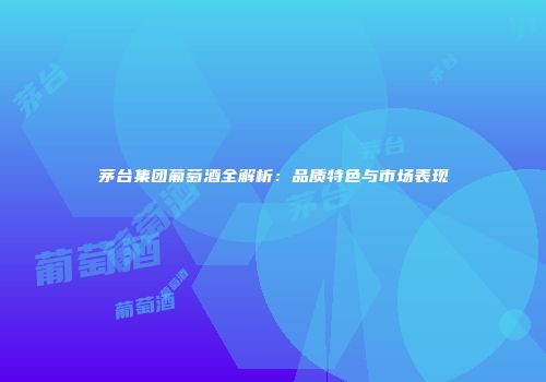茅台集团葡萄酒全解析：品质特色与市场表现