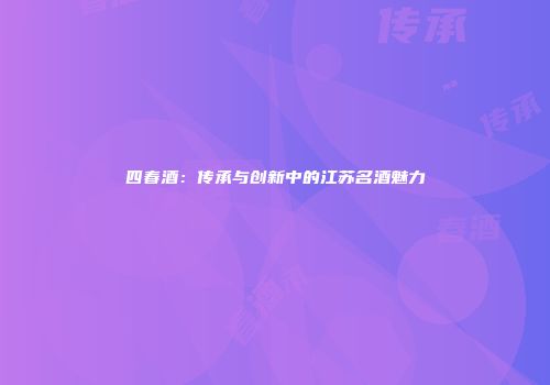 四春酒：传承与创新中的江苏名酒魅力