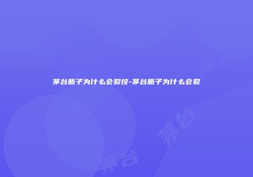 茅台瓶子为什么会裂纹-茅台瓶子为什么会裂