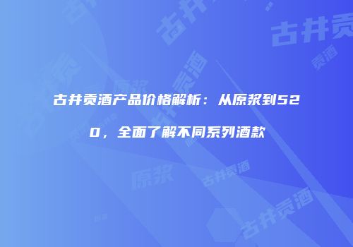 古井贡酒产品价格解析：从原浆到520，全面了解不同系列酒款